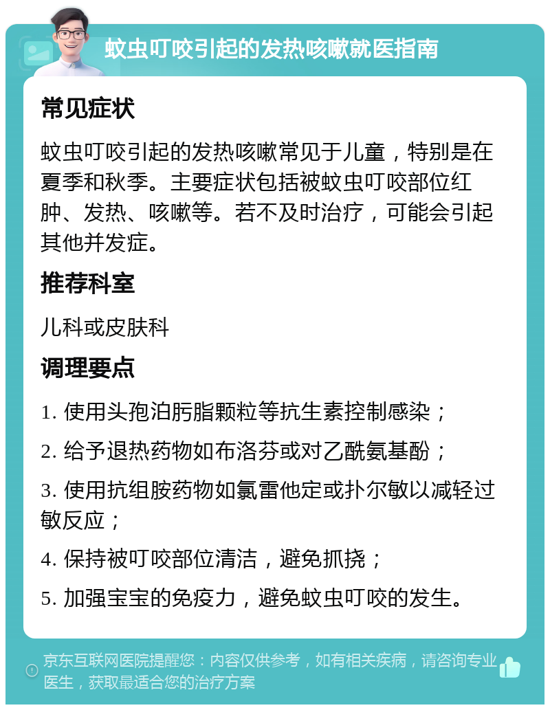 蚊虫叮咬引起的发热咳嗽就医指南 常见症状 蚊虫叮咬引起的发热咳嗽常见于儿童，特别是在夏季和秋季。主要症状包括被蚊虫叮咬部位红肿、发热、咳嗽等。若不及时治疗，可能会引起其他并发症。 推荐科室 儿科或皮肤科 调理要点 1. 使用头孢泊肟脂颗粒等抗生素控制感染； 2. 给予退热药物如布洛芬或对乙酰氨基酚； 3. 使用抗组胺药物如氯雷他定或扑尔敏以减轻过敏反应； 4. 保持被叮咬部位清洁，避免抓挠； 5. 加强宝宝的免疫力，避免蚊虫叮咬的发生。