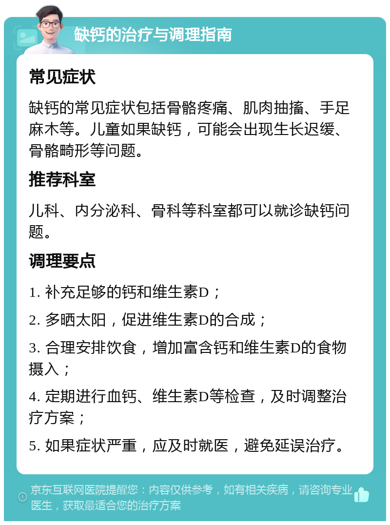 缺钙的治疗与调理指南 常见症状 缺钙的常见症状包括骨骼疼痛、肌肉抽搐、手足麻木等。儿童如果缺钙，可能会出现生长迟缓、骨骼畸形等问题。 推荐科室 儿科、内分泌科、骨科等科室都可以就诊缺钙问题。 调理要点 1. 补充足够的钙和维生素D； 2. 多晒太阳，促进维生素D的合成； 3. 合理安排饮食，增加富含钙和维生素D的食物摄入； 4. 定期进行血钙、维生素D等检查，及时调整治疗方案； 5. 如果症状严重，应及时就医，避免延误治疗。