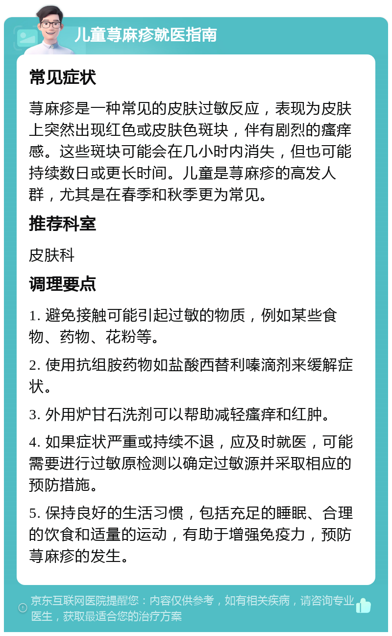 儿童荨麻疹就医指南 常见症状 荨麻疹是一种常见的皮肤过敏反应，表现为皮肤上突然出现红色或皮肤色斑块，伴有剧烈的瘙痒感。这些斑块可能会在几小时内消失，但也可能持续数日或更长时间。儿童是荨麻疹的高发人群，尤其是在春季和秋季更为常见。 推荐科室 皮肤科 调理要点 1. 避免接触可能引起过敏的物质，例如某些食物、药物、花粉等。 2. 使用抗组胺药物如盐酸西替利嗪滴剂来缓解症状。 3. 外用炉甘石洗剂可以帮助减轻瘙痒和红肿。 4. 如果症状严重或持续不退，应及时就医，可能需要进行过敏原检测以确定过敏源并采取相应的预防措施。 5. 保持良好的生活习惯，包括充足的睡眠、合理的饮食和适量的运动，有助于增强免疫力，预防荨麻疹的发生。