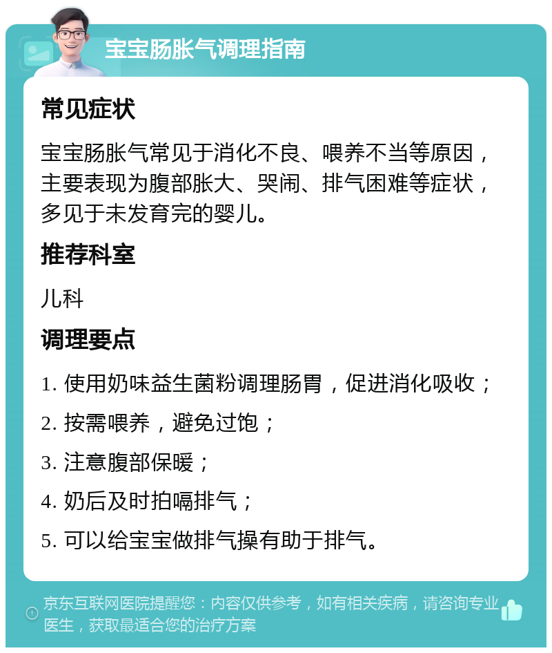 宝宝肠胀气调理指南 常见症状 宝宝肠胀气常见于消化不良、喂养不当等原因，主要表现为腹部胀大、哭闹、排气困难等症状，多见于未发育完的婴儿。 推荐科室 儿科 调理要点 1. 使用奶味益生菌粉调理肠胃，促进消化吸收； 2. 按需喂养，避免过饱； 3. 注意腹部保暖； 4. 奶后及时拍嗝排气； 5. 可以给宝宝做排气操有助于排气。