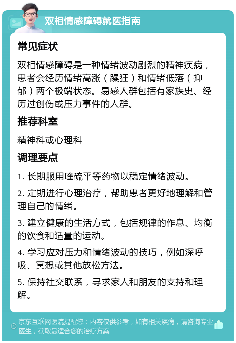 双相情感障碍就医指南 常见症状 双相情感障碍是一种情绪波动剧烈的精神疾病，患者会经历情绪高涨（躁狂）和情绪低落（抑郁）两个极端状态。易感人群包括有家族史、经历过创伤或压力事件的人群。 推荐科室 精神科或心理科 调理要点 1. 长期服用喹硫平等药物以稳定情绪波动。 2. 定期进行心理治疗，帮助患者更好地理解和管理自己的情绪。 3. 建立健康的生活方式，包括规律的作息、均衡的饮食和适量的运动。 4. 学习应对压力和情绪波动的技巧，例如深呼吸、冥想或其他放松方法。 5. 保持社交联系，寻求家人和朋友的支持和理解。