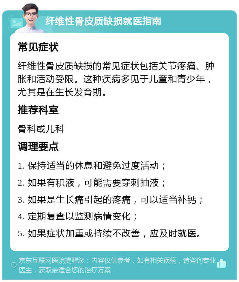 纤维性骨皮质缺损就医指南 常见症状 纤维性骨皮质缺损的常见症状包括关节疼痛、肿胀和活动受限。这种疾病多见于儿童和青少年，尤其是在生长发育期。 推荐科室 骨科或儿科 调理要点 1. 保持适当的休息和避免过度活动； 2. 如果有积液，可能需要穿刺抽液； 3. 如果是生长痛引起的疼痛，可以适当补钙； 4. 定期复查以监测病情变化； 5. 如果症状加重或持续不改善，应及时就医。