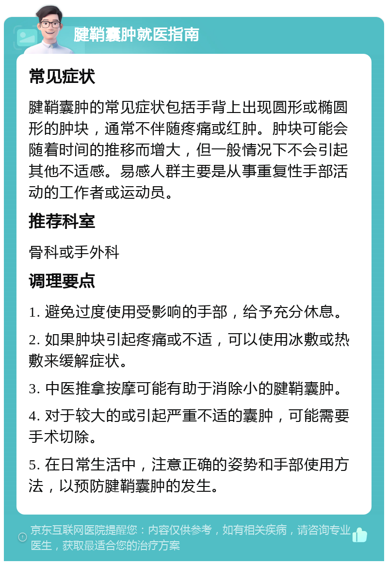 腱鞘囊肿就医指南 常见症状 腱鞘囊肿的常见症状包括手背上出现圆形或椭圆形的肿块，通常不伴随疼痛或红肿。肿块可能会随着时间的推移而增大，但一般情况下不会引起其他不适感。易感人群主要是从事重复性手部活动的工作者或运动员。 推荐科室 骨科或手外科 调理要点 1. 避免过度使用受影响的手部，给予充分休息。 2. 如果肿块引起疼痛或不适，可以使用冰敷或热敷来缓解症状。 3. 中医推拿按摩可能有助于消除小的腱鞘囊肿。 4. 对于较大的或引起严重不适的囊肿，可能需要手术切除。 5. 在日常生活中，注意正确的姿势和手部使用方法，以预防腱鞘囊肿的发生。