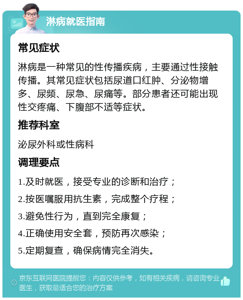 淋病就医指南 常见症状 淋病是一种常见的性传播疾病，主要通过性接触传播。其常见症状包括尿道口红肿、分泌物增多、尿频、尿急、尿痛等。部分患者还可能出现性交疼痛、下腹部不适等症状。 推荐科室 泌尿外科或性病科 调理要点 1.及时就医，接受专业的诊断和治疗； 2.按医嘱服用抗生素，完成整个疗程； 3.避免性行为，直到完全康复； 4.正确使用安全套，预防再次感染； 5.定期复查，确保病情完全消失。