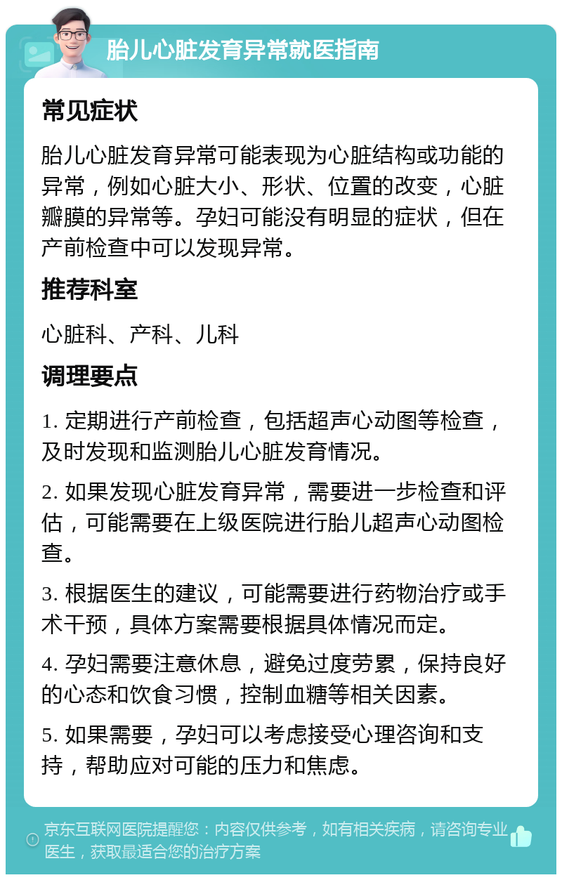 胎儿心脏发育异常就医指南 常见症状 胎儿心脏发育异常可能表现为心脏结构或功能的异常，例如心脏大小、形状、位置的改变，心脏瓣膜的异常等。孕妇可能没有明显的症状，但在产前检查中可以发现异常。 推荐科室 心脏科、产科、儿科 调理要点 1. 定期进行产前检查，包括超声心动图等检查，及时发现和监测胎儿心脏发育情况。 2. 如果发现心脏发育异常，需要进一步检查和评估，可能需要在上级医院进行胎儿超声心动图检查。 3. 根据医生的建议，可能需要进行药物治疗或手术干预，具体方案需要根据具体情况而定。 4. 孕妇需要注意休息，避免过度劳累，保持良好的心态和饮食习惯，控制血糖等相关因素。 5. 如果需要，孕妇可以考虑接受心理咨询和支持，帮助应对可能的压力和焦虑。