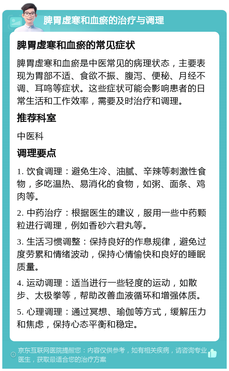 脾胃虚寒和血瘀的治疗与调理 脾胃虚寒和血瘀的常见症状 脾胃虚寒和血瘀是中医常见的病理状态，主要表现为胃部不适、食欲不振、腹泻、便秘、月经不调、耳鸣等症状。这些症状可能会影响患者的日常生活和工作效率，需要及时治疗和调理。 推荐科室 中医科 调理要点 1. 饮食调理：避免生冷、油腻、辛辣等刺激性食物，多吃温热、易消化的食物，如粥、面条、鸡肉等。 2. 中药治疗：根据医生的建议，服用一些中药颗粒进行调理，例如香砂六君丸等。 3. 生活习惯调整：保持良好的作息规律，避免过度劳累和情绪波动，保持心情愉快和良好的睡眠质量。 4. 运动调理：适当进行一些轻度的运动，如散步、太极拳等，帮助改善血液循环和增强体质。 5. 心理调理：通过冥想、瑜伽等方式，缓解压力和焦虑，保持心态平衡和稳定。