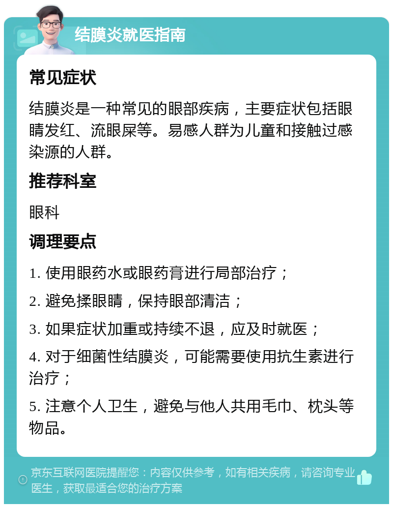 结膜炎就医指南 常见症状 结膜炎是一种常见的眼部疾病，主要症状包括眼睛发红、流眼屎等。易感人群为儿童和接触过感染源的人群。 推荐科室 眼科 调理要点 1. 使用眼药水或眼药膏进行局部治疗； 2. 避免揉眼睛，保持眼部清洁； 3. 如果症状加重或持续不退，应及时就医； 4. 对于细菌性结膜炎，可能需要使用抗生素进行治疗； 5. 注意个人卫生，避免与他人共用毛巾、枕头等物品。