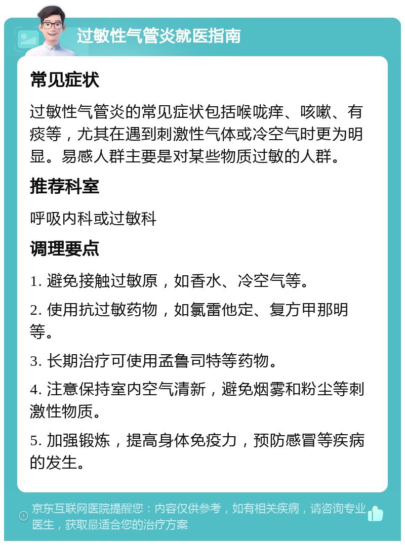 过敏性气管炎就医指南 常见症状 过敏性气管炎的常见症状包括喉咙痒、咳嗽、有痰等，尤其在遇到刺激性气体或冷空气时更为明显。易感人群主要是对某些物质过敏的人群。 推荐科室 呼吸内科或过敏科 调理要点 1. 避免接触过敏原，如香水、冷空气等。 2. 使用抗过敏药物，如氯雷他定、复方甲那明等。 3. 长期治疗可使用孟鲁司特等药物。 4. 注意保持室内空气清新，避免烟雾和粉尘等刺激性物质。 5. 加强锻炼，提高身体免疫力，预防感冒等疾病的发生。