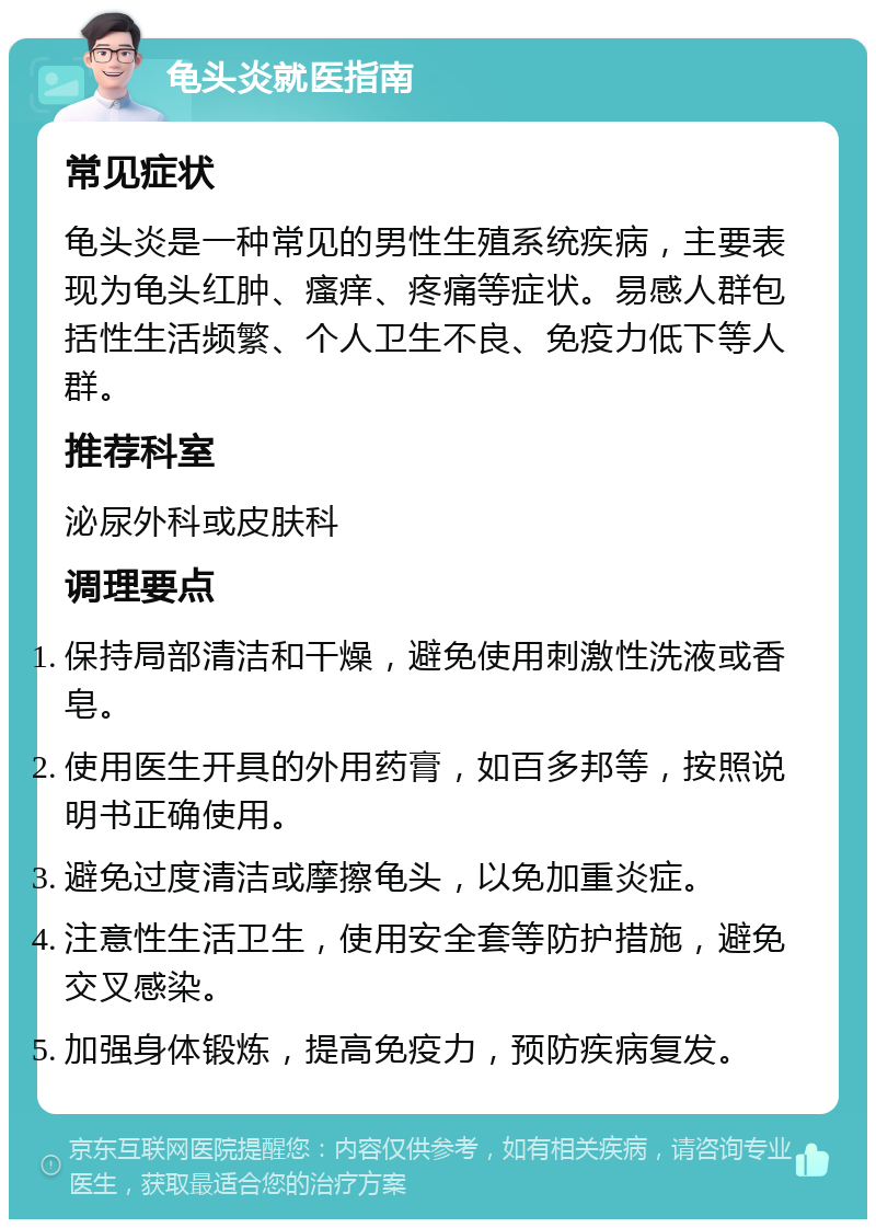 龟头炎就医指南 常见症状 龟头炎是一种常见的男性生殖系统疾病，主要表现为龟头红肿、瘙痒、疼痛等症状。易感人群包括性生活频繁、个人卫生不良、免疫力低下等人群。 推荐科室 泌尿外科或皮肤科 调理要点 保持局部清洁和干燥，避免使用刺激性洗液或香皂。 使用医生开具的外用药膏，如百多邦等，按照说明书正确使用。 避免过度清洁或摩擦龟头，以免加重炎症。 注意性生活卫生，使用安全套等防护措施，避免交叉感染。 加强身体锻炼，提高免疫力，预防疾病复发。