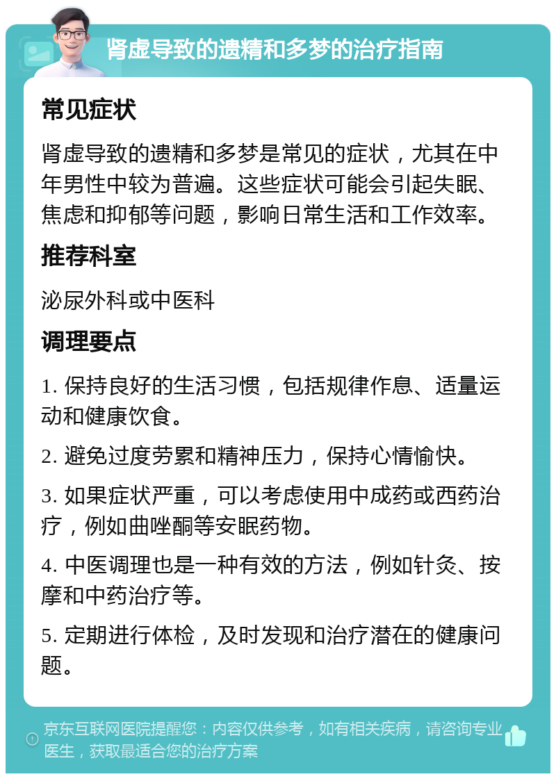 肾虚导致的遗精和多梦的治疗指南 常见症状 肾虚导致的遗精和多梦是常见的症状，尤其在中年男性中较为普遍。这些症状可能会引起失眠、焦虑和抑郁等问题，影响日常生活和工作效率。 推荐科室 泌尿外科或中医科 调理要点 1. 保持良好的生活习惯，包括规律作息、适量运动和健康饮食。 2. 避免过度劳累和精神压力，保持心情愉快。 3. 如果症状严重，可以考虑使用中成药或西药治疗，例如曲唑酮等安眠药物。 4. 中医调理也是一种有效的方法，例如针灸、按摩和中药治疗等。 5. 定期进行体检，及时发现和治疗潜在的健康问题。