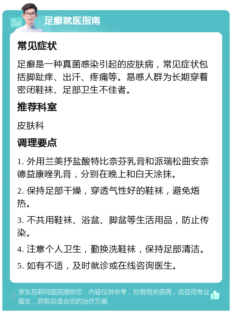 足癣就医指南 常见症状 足癣是一种真菌感染引起的皮肤病，常见症状包括脚趾痒、出汗、疼痛等。易感人群为长期穿着密闭鞋袜、足部卫生不佳者。 推荐科室 皮肤科 调理要点 1. 外用兰美抒盐酸特比奈芬乳膏和派瑞松曲安奈德益康唑乳膏，分别在晚上和白天涂抹。 2. 保持足部干燥，穿透气性好的鞋袜，避免焐热。 3. 不共用鞋袜、浴盆、脚盆等生活用品，防止传染。 4. 注意个人卫生，勤换洗鞋袜，保持足部清洁。 5. 如有不适，及时就诊或在线咨询医生。