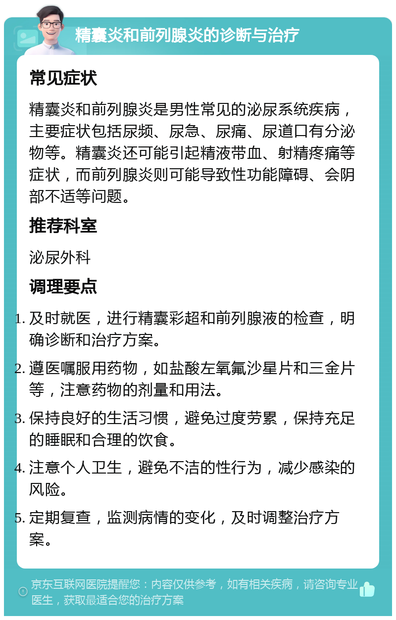 精囊炎和前列腺炎的诊断与治疗 常见症状 精囊炎和前列腺炎是男性常见的泌尿系统疾病，主要症状包括尿频、尿急、尿痛、尿道口有分泌物等。精囊炎还可能引起精液带血、射精疼痛等症状，而前列腺炎则可能导致性功能障碍、会阴部不适等问题。 推荐科室 泌尿外科 调理要点 及时就医，进行精囊彩超和前列腺液的检查，明确诊断和治疗方案。 遵医嘱服用药物，如盐酸左氧氟沙星片和三金片等，注意药物的剂量和用法。 保持良好的生活习惯，避免过度劳累，保持充足的睡眠和合理的饮食。 注意个人卫生，避免不洁的性行为，减少感染的风险。 定期复查，监测病情的变化，及时调整治疗方案。