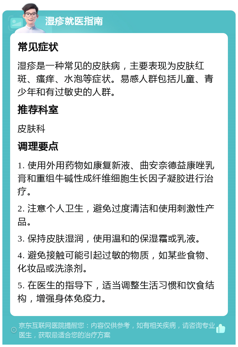 湿疹就医指南 常见症状 湿疹是一种常见的皮肤病，主要表现为皮肤红斑、瘙痒、水泡等症状。易感人群包括儿童、青少年和有过敏史的人群。 推荐科室 皮肤科 调理要点 1. 使用外用药物如康复新液、曲安奈德益康唑乳膏和重组牛碱性成纤维细胞生长因子凝胶进行治疗。 2. 注意个人卫生，避免过度清洁和使用刺激性产品。 3. 保持皮肤湿润，使用温和的保湿霜或乳液。 4. 避免接触可能引起过敏的物质，如某些食物、化妆品或洗涤剂。 5. 在医生的指导下，适当调整生活习惯和饮食结构，增强身体免疫力。