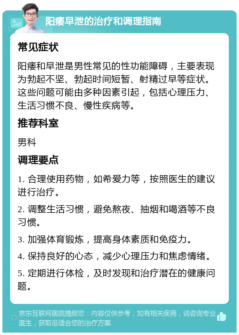 阳痿早泄的治疗和调理指南 常见症状 阳痿和早泄是男性常见的性功能障碍，主要表现为勃起不坚、勃起时间短暂、射精过早等症状。这些问题可能由多种因素引起，包括心理压力、生活习惯不良、慢性疾病等。 推荐科室 男科 调理要点 1. 合理使用药物，如希爱力等，按照医生的建议进行治疗。 2. 调整生活习惯，避免熬夜、抽烟和喝酒等不良习惯。 3. 加强体育锻炼，提高身体素质和免疫力。 4. 保持良好的心态，减少心理压力和焦虑情绪。 5. 定期进行体检，及时发现和治疗潜在的健康问题。