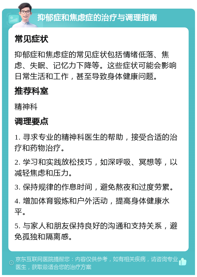 抑郁症和焦虑症的治疗与调理指南 常见症状 抑郁症和焦虑症的常见症状包括情绪低落、焦虑、失眠、记忆力下降等。这些症状可能会影响日常生活和工作，甚至导致身体健康问题。 推荐科室 精神科 调理要点 1. 寻求专业的精神科医生的帮助，接受合适的治疗和药物治疗。 2. 学习和实践放松技巧，如深呼吸、冥想等，以减轻焦虑和压力。 3. 保持规律的作息时间，避免熬夜和过度劳累。 4. 增加体育锻炼和户外活动，提高身体健康水平。 5. 与家人和朋友保持良好的沟通和支持关系，避免孤独和隔离感。