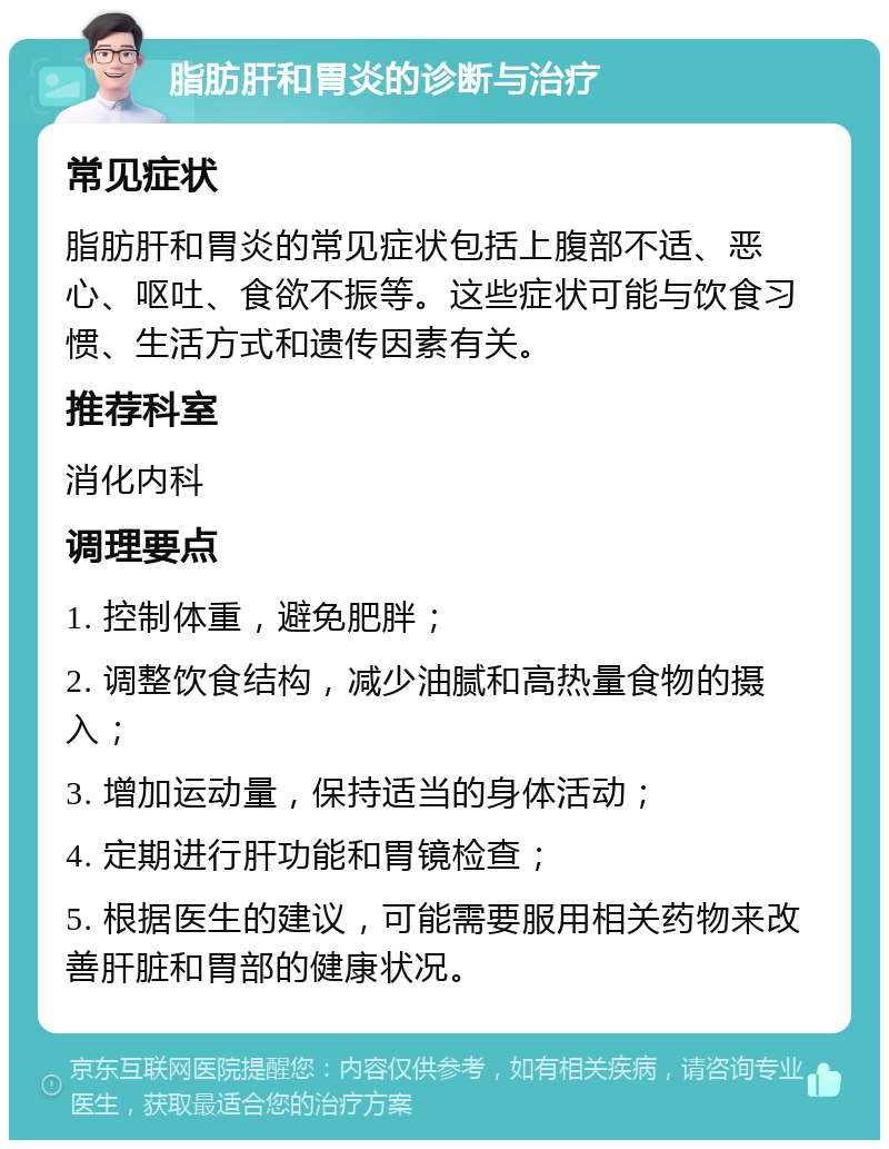 脂肪肝和胃炎的诊断与治疗 常见症状 脂肪肝和胃炎的常见症状包括上腹部不适、恶心、呕吐、食欲不振等。这些症状可能与饮食习惯、生活方式和遗传因素有关。 推荐科室 消化内科 调理要点 1. 控制体重，避免肥胖； 2. 调整饮食结构，减少油腻和高热量食物的摄入； 3. 增加运动量，保持适当的身体活动； 4. 定期进行肝功能和胃镜检查； 5. 根据医生的建议，可能需要服用相关药物来改善肝脏和胃部的健康状况。