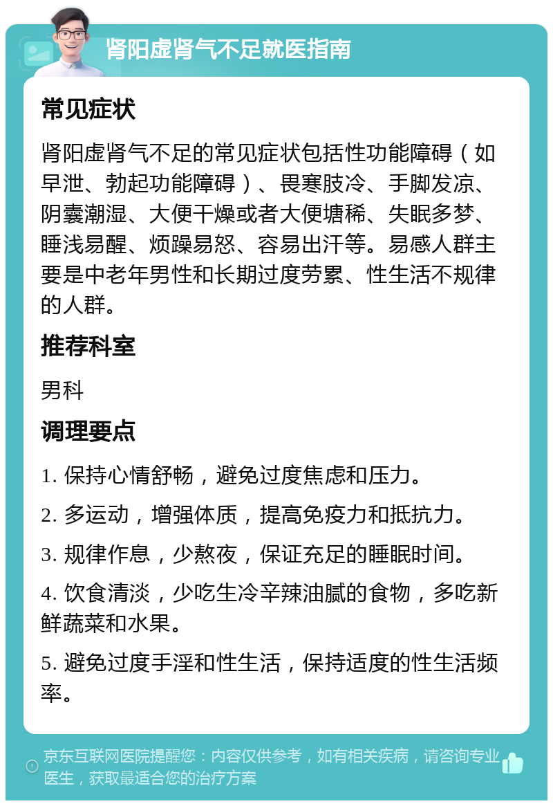 肾阳虚肾气不足就医指南 常见症状 肾阳虚肾气不足的常见症状包括性功能障碍（如早泄、勃起功能障碍）、畏寒肢冷、手脚发凉、阴囊潮湿、大便干燥或者大便塘稀、失眠多梦、睡浅易醒、烦躁易怒、容易出汗等。易感人群主要是中老年男性和长期过度劳累、性生活不规律的人群。 推荐科室 男科 调理要点 1. 保持心情舒畅，避免过度焦虑和压力。 2. 多运动，增强体质，提高免疫力和抵抗力。 3. 规律作息，少熬夜，保证充足的睡眠时间。 4. 饮食清淡，少吃生冷辛辣油腻的食物，多吃新鲜蔬菜和水果。 5. 避免过度手淫和性生活，保持适度的性生活频率。