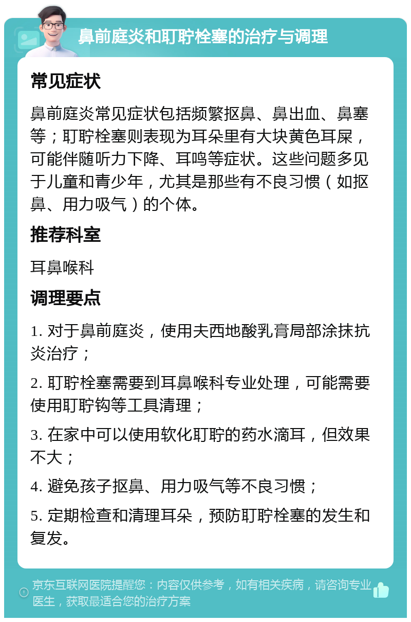 鼻前庭炎和耵聍栓塞的治疗与调理 常见症状 鼻前庭炎常见症状包括频繁抠鼻、鼻出血、鼻塞等；耵聍栓塞则表现为耳朵里有大块黄色耳屎，可能伴随听力下降、耳鸣等症状。这些问题多见于儿童和青少年，尤其是那些有不良习惯（如抠鼻、用力吸气）的个体。 推荐科室 耳鼻喉科 调理要点 1. 对于鼻前庭炎，使用夫西地酸乳膏局部涂抹抗炎治疗； 2. 耵聍栓塞需要到耳鼻喉科专业处理，可能需要使用耵聍钩等工具清理； 3. 在家中可以使用软化耵聍的药水滴耳，但效果不大； 4. 避免孩子抠鼻、用力吸气等不良习惯； 5. 定期检查和清理耳朵，预防耵聍栓塞的发生和复发。