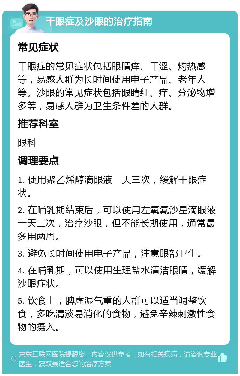 干眼症及沙眼的治疗指南 常见症状 干眼症的常见症状包括眼睛痒、干涩、灼热感等，易感人群为长时间使用电子产品、老年人等。沙眼的常见症状包括眼睛红、痒、分泌物增多等，易感人群为卫生条件差的人群。 推荐科室 眼科 调理要点 1. 使用聚乙烯醇滴眼液一天三次，缓解干眼症状。 2. 在哺乳期结束后，可以使用左氧氟沙星滴眼液一天三次，治疗沙眼，但不能长期使用，通常最多用两周。 3. 避免长时间使用电子产品，注意眼部卫生。 4. 在哺乳期，可以使用生理盐水清洁眼睛，缓解沙眼症状。 5. 饮食上，脾虚湿气重的人群可以适当调整饮食，多吃清淡易消化的食物，避免辛辣刺激性食物的摄入。