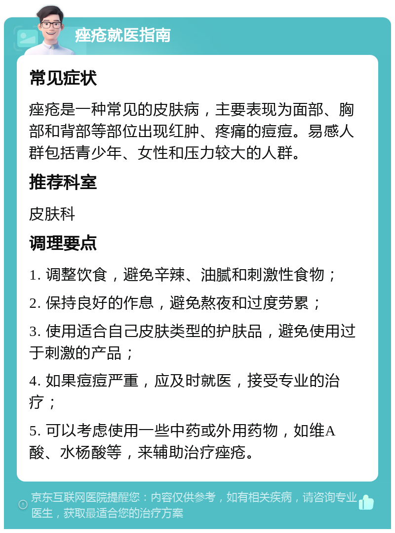 痤疮就医指南 常见症状 痤疮是一种常见的皮肤病，主要表现为面部、胸部和背部等部位出现红肿、疼痛的痘痘。易感人群包括青少年、女性和压力较大的人群。 推荐科室 皮肤科 调理要点 1. 调整饮食，避免辛辣、油腻和刺激性食物； 2. 保持良好的作息，避免熬夜和过度劳累； 3. 使用适合自己皮肤类型的护肤品，避免使用过于刺激的产品； 4. 如果痘痘严重，应及时就医，接受专业的治疗； 5. 可以考虑使用一些中药或外用药物，如维A酸、水杨酸等，来辅助治疗痤疮。