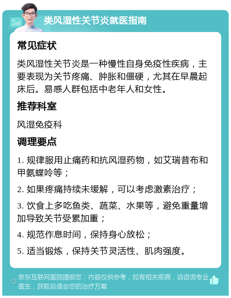 类风湿性关节炎就医指南 常见症状 类风湿性关节炎是一种慢性自身免疫性疾病，主要表现为关节疼痛、肿胀和僵硬，尤其在早晨起床后。易感人群包括中老年人和女性。 推荐科室 风湿免疫科 调理要点 1. 规律服用止痛药和抗风湿药物，如艾瑞昔布和甲氨蝶呤等； 2. 如果疼痛持续未缓解，可以考虑激素治疗； 3. 饮食上多吃鱼类、蔬菜、水果等，避免重量增加导致关节受累加重； 4. 规范作息时间，保持身心放松； 5. 适当锻炼，保持关节灵活性、肌肉强度。