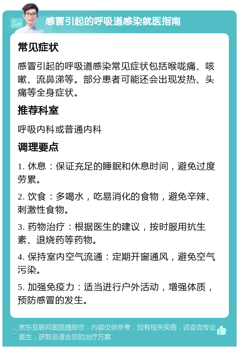 感冒引起的呼吸道感染就医指南 常见症状 感冒引起的呼吸道感染常见症状包括喉咙痛、咳嗽、流鼻涕等。部分患者可能还会出现发热、头痛等全身症状。 推荐科室 呼吸内科或普通内科 调理要点 1. 休息：保证充足的睡眠和休息时间，避免过度劳累。 2. 饮食：多喝水，吃易消化的食物，避免辛辣、刺激性食物。 3. 药物治疗：根据医生的建议，按时服用抗生素、退烧药等药物。 4. 保持室内空气流通：定期开窗通风，避免空气污染。 5. 加强免疫力：适当进行户外活动，增强体质，预防感冒的发生。