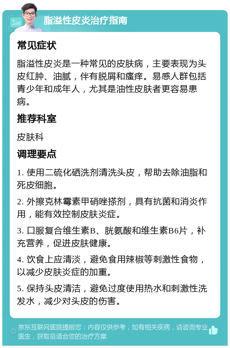 脂溢性皮炎治疗指南 常见症状 脂溢性皮炎是一种常见的皮肤病，主要表现为头皮红肿、油腻，伴有脱屑和瘙痒。易感人群包括青少年和成年人，尤其是油性皮肤者更容易患病。 推荐科室 皮肤科 调理要点 1. 使用二硫化硒洗剂清洗头皮，帮助去除油脂和死皮细胞。 2. 外擦克林霉素甲硝唑搽剂，具有抗菌和消炎作用，能有效控制皮肤炎症。 3. 口服复合维生素B、胱氨酸和维生素B6片，补充营养，促进皮肤健康。 4. 饮食上应清淡，避免食用辣椒等刺激性食物，以减少皮肤炎症的加重。 5. 保持头皮清洁，避免过度使用热水和刺激性洗发水，减少对头皮的伤害。