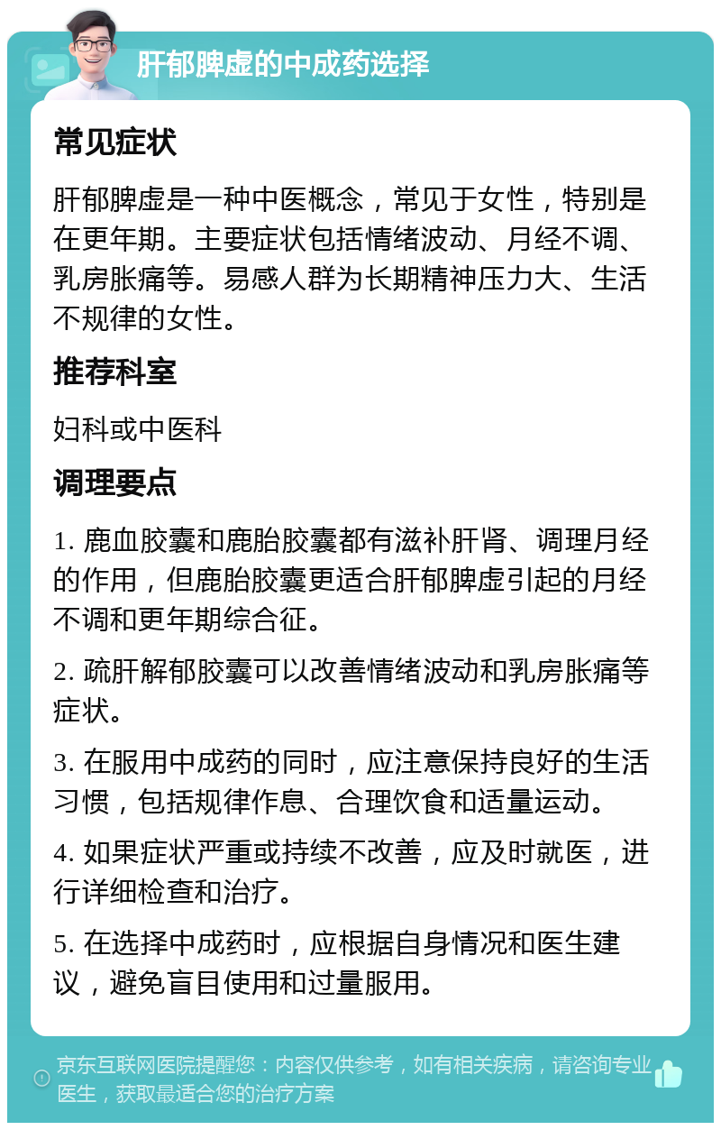 肝郁脾虚的中成药选择 常见症状 肝郁脾虚是一种中医概念，常见于女性，特别是在更年期。主要症状包括情绪波动、月经不调、乳房胀痛等。易感人群为长期精神压力大、生活不规律的女性。 推荐科室 妇科或中医科 调理要点 1. 鹿血胶囊和鹿胎胶囊都有滋补肝肾、调理月经的作用，但鹿胎胶囊更适合肝郁脾虚引起的月经不调和更年期综合征。 2. 疏肝解郁胶囊可以改善情绪波动和乳房胀痛等症状。 3. 在服用中成药的同时，应注意保持良好的生活习惯，包括规律作息、合理饮食和适量运动。 4. 如果症状严重或持续不改善，应及时就医，进行详细检查和治疗。 5. 在选择中成药时，应根据自身情况和医生建议，避免盲目使用和过量服用。