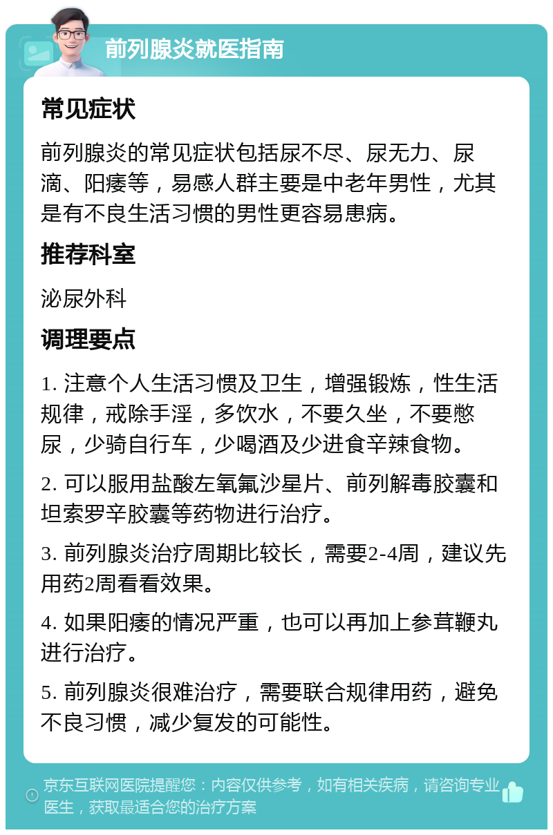 前列腺炎就医指南 常见症状 前列腺炎的常见症状包括尿不尽、尿无力、尿滴、阳痿等，易感人群主要是中老年男性，尤其是有不良生活习惯的男性更容易患病。 推荐科室 泌尿外科 调理要点 1. 注意个人生活习惯及卫生，增强锻炼，性生活规律，戒除手淫，多饮水，不要久坐，不要憋尿，少骑自行车，少喝酒及少进食辛辣食物。 2. 可以服用盐酸左氧氟沙星片、前列解毒胶囊和坦索罗辛胶囊等药物进行治疗。 3. 前列腺炎治疗周期比较长，需要2-4周，建议先用药2周看看效果。 4. 如果阳痿的情况严重，也可以再加上参茸鞭丸进行治疗。 5. 前列腺炎很难治疗，需要联合规律用药，避免不良习惯，减少复发的可能性。