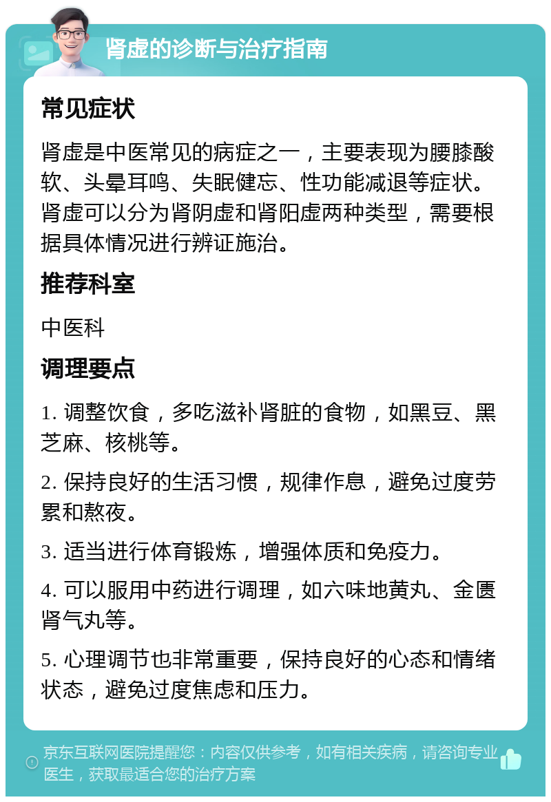 肾虚的诊断与治疗指南 常见症状 肾虚是中医常见的病症之一，主要表现为腰膝酸软、头晕耳鸣、失眠健忘、性功能减退等症状。肾虚可以分为肾阴虚和肾阳虚两种类型，需要根据具体情况进行辨证施治。 推荐科室 中医科 调理要点 1. 调整饮食，多吃滋补肾脏的食物，如黑豆、黑芝麻、核桃等。 2. 保持良好的生活习惯，规律作息，避免过度劳累和熬夜。 3. 适当进行体育锻炼，增强体质和免疫力。 4. 可以服用中药进行调理，如六味地黄丸、金匮肾气丸等。 5. 心理调节也非常重要，保持良好的心态和情绪状态，避免过度焦虑和压力。