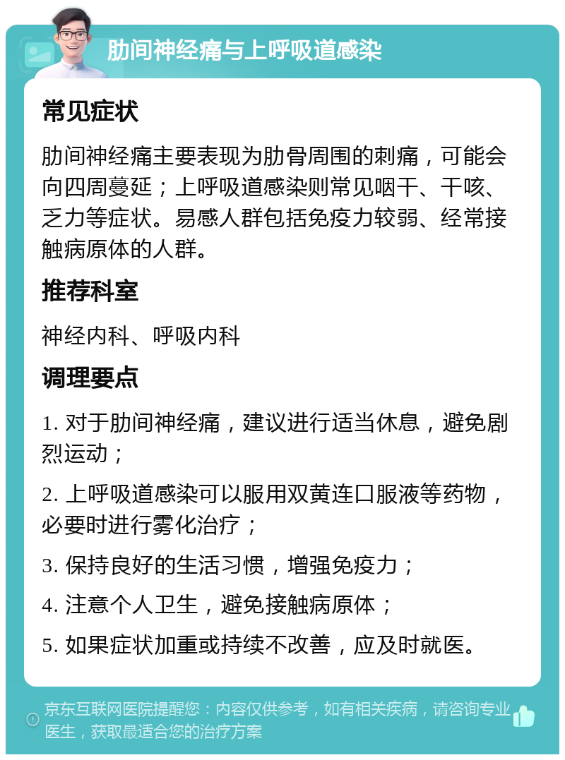 肋间神经痛与上呼吸道感染 常见症状 肋间神经痛主要表现为肋骨周围的刺痛，可能会向四周蔓延；上呼吸道感染则常见咽干、干咳、乏力等症状。易感人群包括免疫力较弱、经常接触病原体的人群。 推荐科室 神经内科、呼吸内科 调理要点 1. 对于肋间神经痛，建议进行适当休息，避免剧烈运动； 2. 上呼吸道感染可以服用双黄连口服液等药物，必要时进行雾化治疗； 3. 保持良好的生活习惯，增强免疫力； 4. 注意个人卫生，避免接触病原体； 5. 如果症状加重或持续不改善，应及时就医。