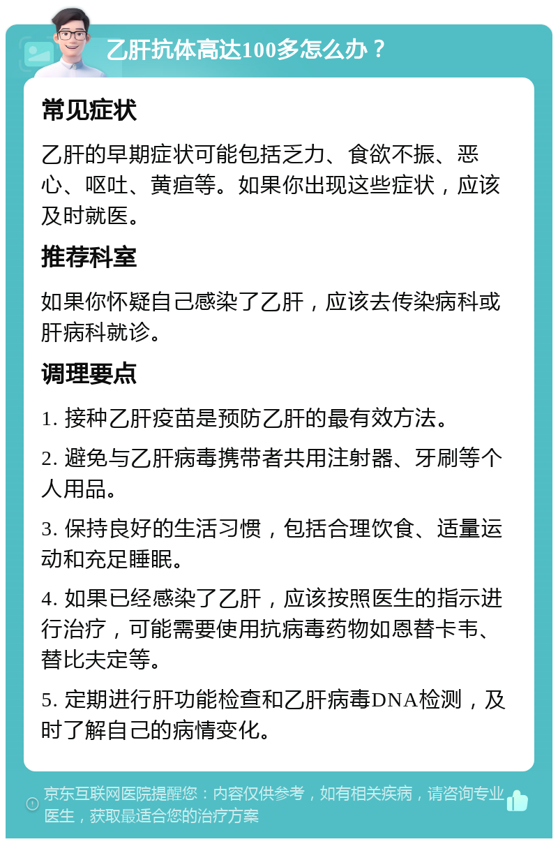 乙肝抗体高达100多怎么办？ 常见症状 乙肝的早期症状可能包括乏力、食欲不振、恶心、呕吐、黄疸等。如果你出现这些症状，应该及时就医。 推荐科室 如果你怀疑自己感染了乙肝，应该去传染病科或肝病科就诊。 调理要点 1. 接种乙肝疫苗是预防乙肝的最有效方法。 2. 避免与乙肝病毒携带者共用注射器、牙刷等个人用品。 3. 保持良好的生活习惯，包括合理饮食、适量运动和充足睡眠。 4. 如果已经感染了乙肝，应该按照医生的指示进行治疗，可能需要使用抗病毒药物如恩替卡韦、替比夫定等。 5. 定期进行肝功能检查和乙肝病毒DNA检测，及时了解自己的病情变化。