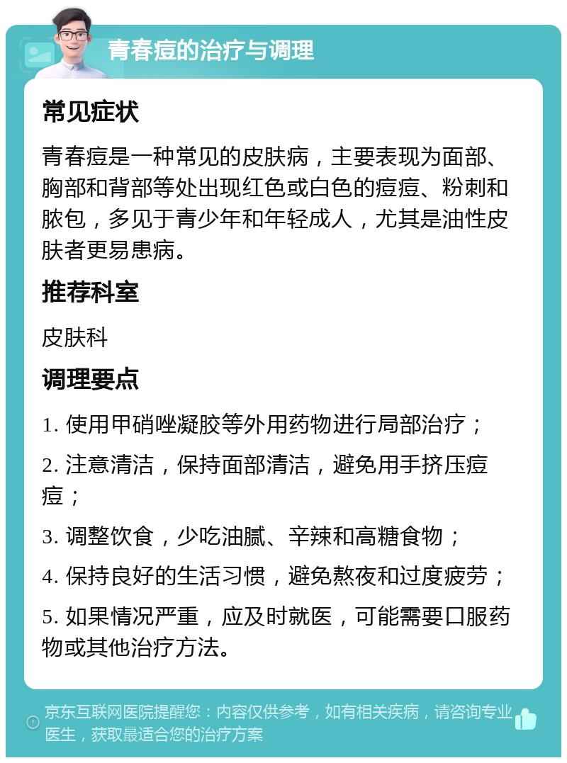 青春痘的治疗与调理 常见症状 青春痘是一种常见的皮肤病，主要表现为面部、胸部和背部等处出现红色或白色的痘痘、粉刺和脓包，多见于青少年和年轻成人，尤其是油性皮肤者更易患病。 推荐科室 皮肤科 调理要点 1. 使用甲硝唑凝胶等外用药物进行局部治疗； 2. 注意清洁，保持面部清洁，避免用手挤压痘痘； 3. 调整饮食，少吃油腻、辛辣和高糖食物； 4. 保持良好的生活习惯，避免熬夜和过度疲劳； 5. 如果情况严重，应及时就医，可能需要口服药物或其他治疗方法。