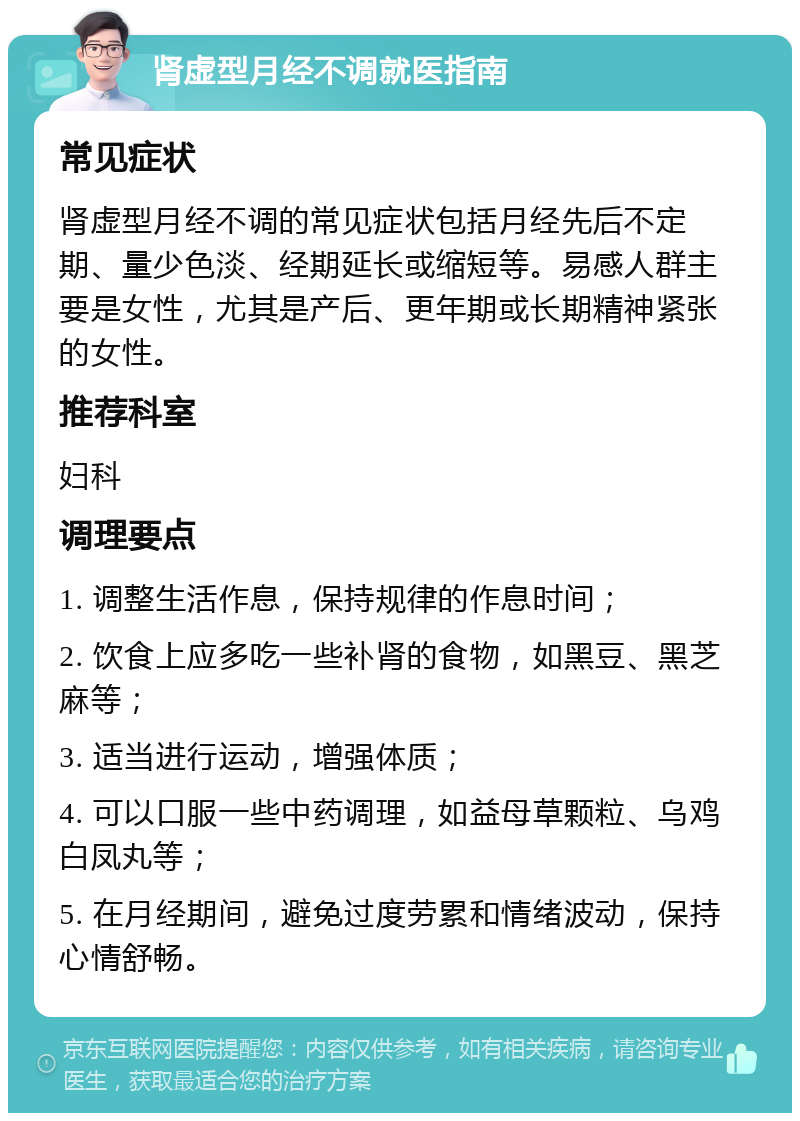 肾虚型月经不调就医指南 常见症状 肾虚型月经不调的常见症状包括月经先后不定期、量少色淡、经期延长或缩短等。易感人群主要是女性，尤其是产后、更年期或长期精神紧张的女性。 推荐科室 妇科 调理要点 1. 调整生活作息，保持规律的作息时间； 2. 饮食上应多吃一些补肾的食物，如黑豆、黑芝麻等； 3. 适当进行运动，增强体质； 4. 可以口服一些中药调理，如益母草颗粒、乌鸡白凤丸等； 5. 在月经期间，避免过度劳累和情绪波动，保持心情舒畅。