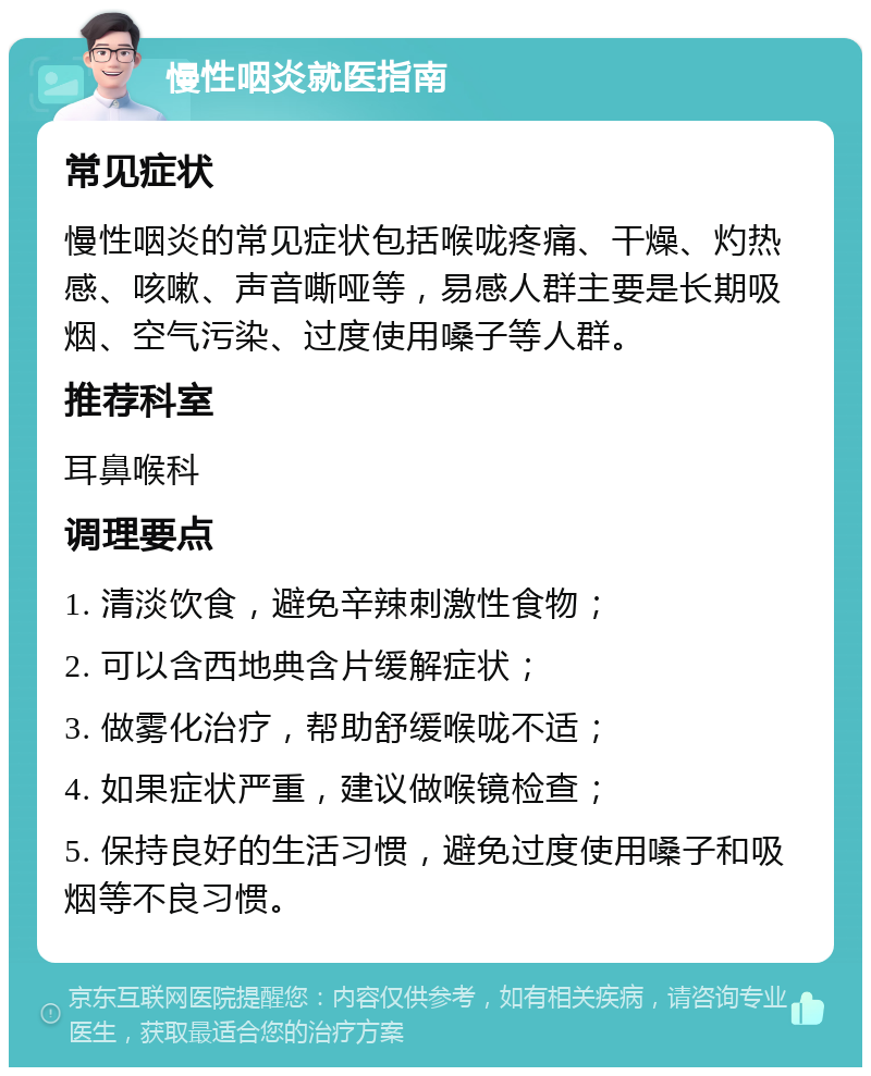 慢性咽炎就医指南 常见症状 慢性咽炎的常见症状包括喉咙疼痛、干燥、灼热感、咳嗽、声音嘶哑等，易感人群主要是长期吸烟、空气污染、过度使用嗓子等人群。 推荐科室 耳鼻喉科 调理要点 1. 清淡饮食，避免辛辣刺激性食物； 2. 可以含西地典含片缓解症状； 3. 做雾化治疗，帮助舒缓喉咙不适； 4. 如果症状严重，建议做喉镜检查； 5. 保持良好的生活习惯，避免过度使用嗓子和吸烟等不良习惯。