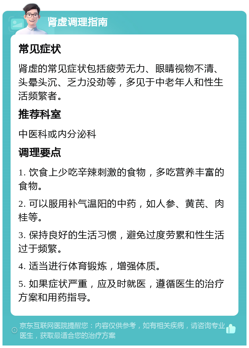 肾虚调理指南 常见症状 肾虚的常见症状包括疲劳无力、眼睛视物不清、头晕头沉、乏力没劲等，多见于中老年人和性生活频繁者。 推荐科室 中医科或内分泌科 调理要点 1. 饮食上少吃辛辣刺激的食物，多吃营养丰富的食物。 2. 可以服用补气温阳的中药，如人参、黄芪、肉桂等。 3. 保持良好的生活习惯，避免过度劳累和性生活过于频繁。 4. 适当进行体育锻炼，增强体质。 5. 如果症状严重，应及时就医，遵循医生的治疗方案和用药指导。