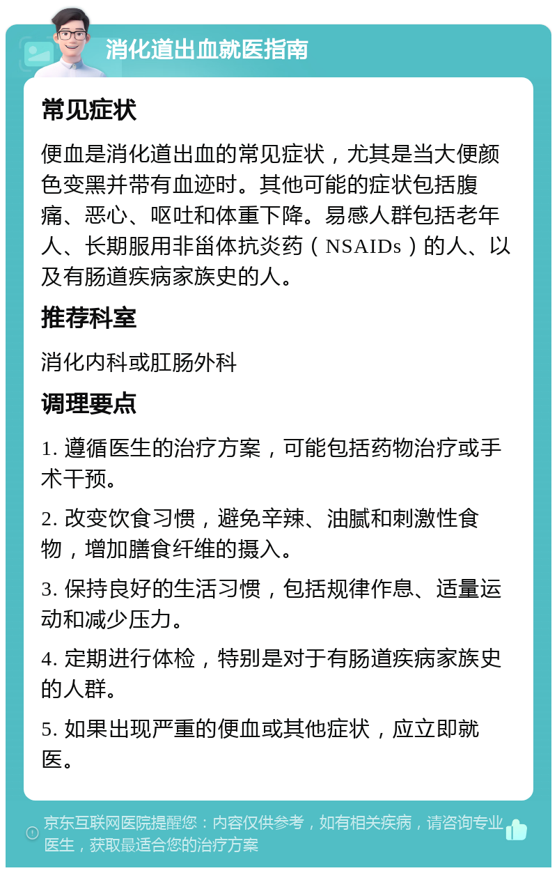 消化道出血就医指南 常见症状 便血是消化道出血的常见症状，尤其是当大便颜色变黑并带有血迹时。其他可能的症状包括腹痛、恶心、呕吐和体重下降。易感人群包括老年人、长期服用非甾体抗炎药（NSAIDs）的人、以及有肠道疾病家族史的人。 推荐科室 消化内科或肛肠外科 调理要点 1. 遵循医生的治疗方案，可能包括药物治疗或手术干预。 2. 改变饮食习惯，避免辛辣、油腻和刺激性食物，增加膳食纤维的摄入。 3. 保持良好的生活习惯，包括规律作息、适量运动和减少压力。 4. 定期进行体检，特别是对于有肠道疾病家族史的人群。 5. 如果出现严重的便血或其他症状，应立即就医。