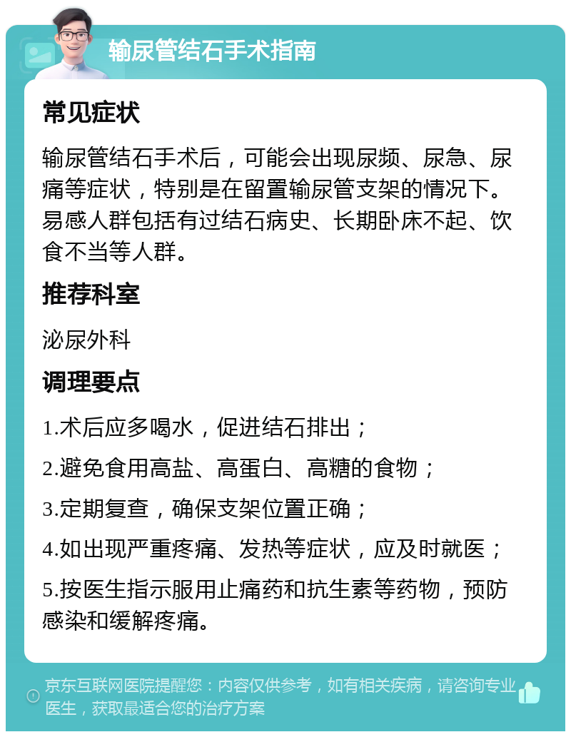 输尿管结石手术指南 常见症状 输尿管结石手术后，可能会出现尿频、尿急、尿痛等症状，特别是在留置输尿管支架的情况下。易感人群包括有过结石病史、长期卧床不起、饮食不当等人群。 推荐科室 泌尿外科 调理要点 1.术后应多喝水，促进结石排出； 2.避免食用高盐、高蛋白、高糖的食物； 3.定期复查，确保支架位置正确； 4.如出现严重疼痛、发热等症状，应及时就医； 5.按医生指示服用止痛药和抗生素等药物，预防感染和缓解疼痛。