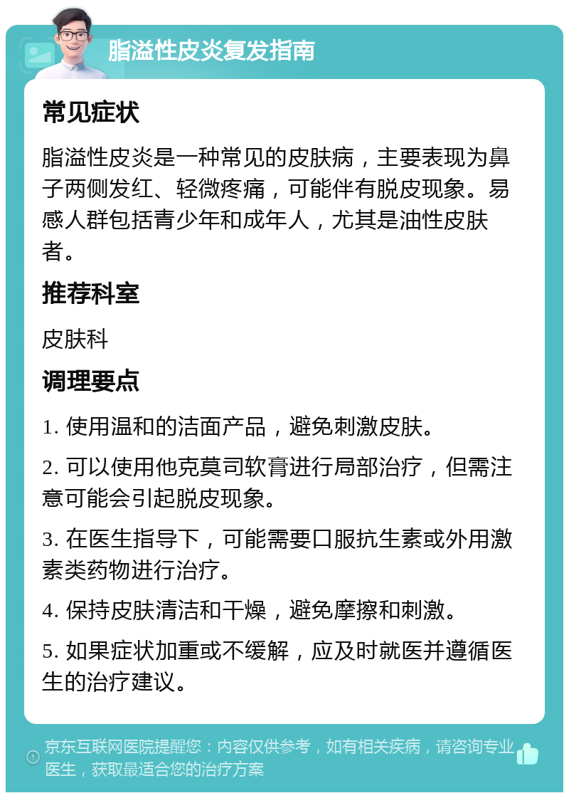 脂溢性皮炎复发指南 常见症状 脂溢性皮炎是一种常见的皮肤病，主要表现为鼻子两侧发红、轻微疼痛，可能伴有脱皮现象。易感人群包括青少年和成年人，尤其是油性皮肤者。 推荐科室 皮肤科 调理要点 1. 使用温和的洁面产品，避免刺激皮肤。 2. 可以使用他克莫司软膏进行局部治疗，但需注意可能会引起脱皮现象。 3. 在医生指导下，可能需要口服抗生素或外用激素类药物进行治疗。 4. 保持皮肤清洁和干燥，避免摩擦和刺激。 5. 如果症状加重或不缓解，应及时就医并遵循医生的治疗建议。