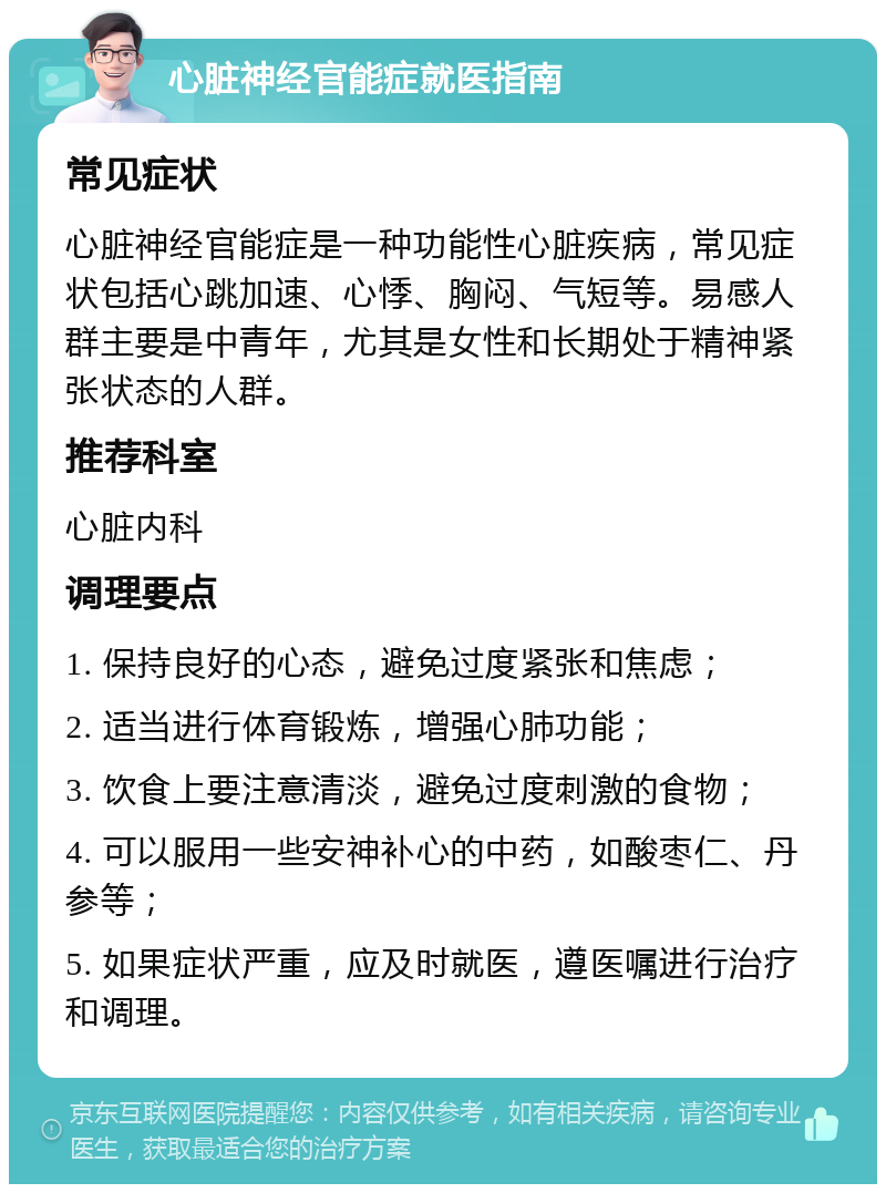 心脏神经官能症就医指南 常见症状 心脏神经官能症是一种功能性心脏疾病，常见症状包括心跳加速、心悸、胸闷、气短等。易感人群主要是中青年，尤其是女性和长期处于精神紧张状态的人群。 推荐科室 心脏内科 调理要点 1. 保持良好的心态，避免过度紧张和焦虑； 2. 适当进行体育锻炼，增强心肺功能； 3. 饮食上要注意清淡，避免过度刺激的食物； 4. 可以服用一些安神补心的中药，如酸枣仁、丹参等； 5. 如果症状严重，应及时就医，遵医嘱进行治疗和调理。