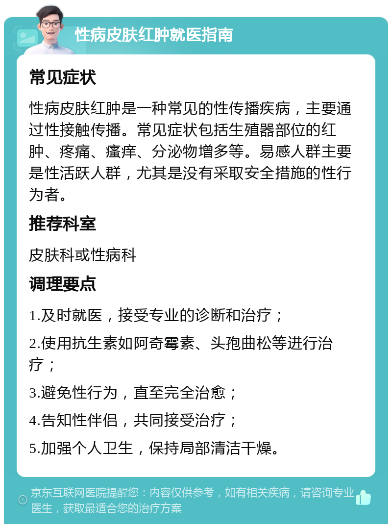 性病皮肤红肿就医指南 常见症状 性病皮肤红肿是一种常见的性传播疾病，主要通过性接触传播。常见症状包括生殖器部位的红肿、疼痛、瘙痒、分泌物增多等。易感人群主要是性活跃人群，尤其是没有采取安全措施的性行为者。 推荐科室 皮肤科或性病科 调理要点 1.及时就医，接受专业的诊断和治疗； 2.使用抗生素如阿奇霉素、头孢曲松等进行治疗； 3.避免性行为，直至完全治愈； 4.告知性伴侣，共同接受治疗； 5.加强个人卫生，保持局部清洁干燥。