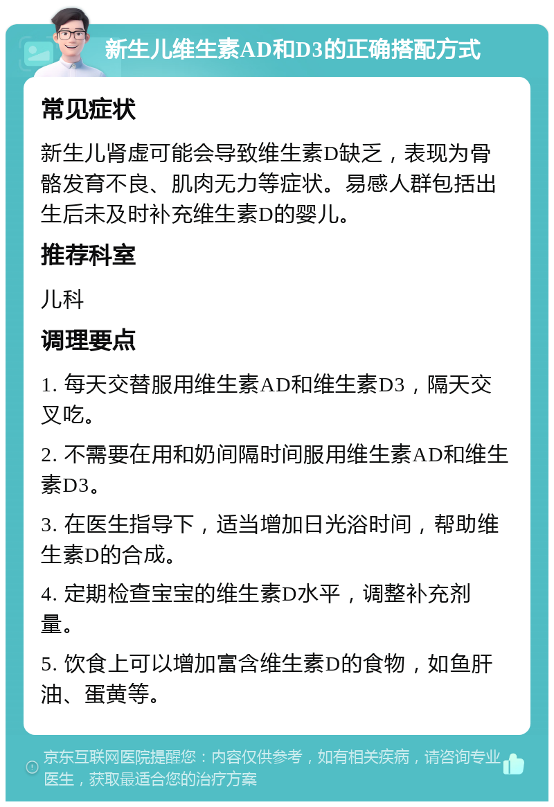 新生儿维生素AD和D3的正确搭配方式 常见症状 新生儿肾虚可能会导致维生素D缺乏，表现为骨骼发育不良、肌肉无力等症状。易感人群包括出生后未及时补充维生素D的婴儿。 推荐科室 儿科 调理要点 1. 每天交替服用维生素AD和维生素D3，隔天交叉吃。 2. 不需要在用和奶间隔时间服用维生素AD和维生素D3。 3. 在医生指导下，适当增加日光浴时间，帮助维生素D的合成。 4. 定期检查宝宝的维生素D水平，调整补充剂量。 5. 饮食上可以增加富含维生素D的食物，如鱼肝油、蛋黄等。