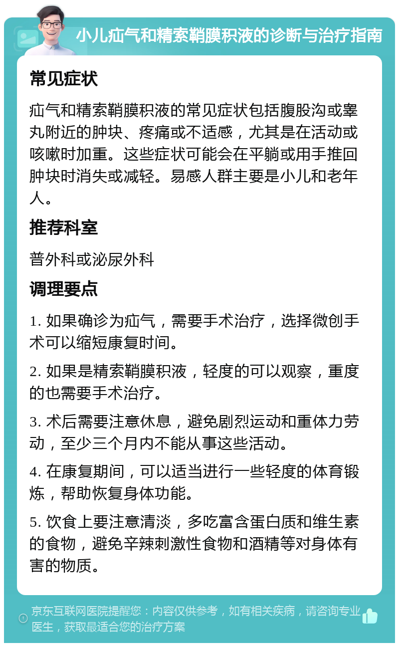 小儿疝气和精索鞘膜积液的诊断与治疗指南 常见症状 疝气和精索鞘膜积液的常见症状包括腹股沟或睾丸附近的肿块、疼痛或不适感，尤其是在活动或咳嗽时加重。这些症状可能会在平躺或用手推回肿块时消失或减轻。易感人群主要是小儿和老年人。 推荐科室 普外科或泌尿外科 调理要点 1. 如果确诊为疝气，需要手术治疗，选择微创手术可以缩短康复时间。 2. 如果是精索鞘膜积液，轻度的可以观察，重度的也需要手术治疗。 3. 术后需要注意休息，避免剧烈运动和重体力劳动，至少三个月内不能从事这些活动。 4. 在康复期间，可以适当进行一些轻度的体育锻炼，帮助恢复身体功能。 5. 饮食上要注意清淡，多吃富含蛋白质和维生素的食物，避免辛辣刺激性食物和酒精等对身体有害的物质。