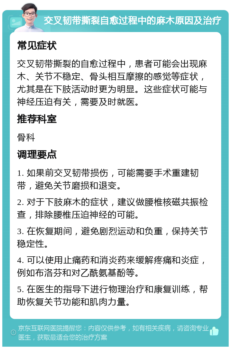 交叉韧带撕裂自愈过程中的麻木原因及治疗 常见症状 交叉韧带撕裂的自愈过程中，患者可能会出现麻木、关节不稳定、骨头相互摩擦的感觉等症状，尤其是在下肢活动时更为明显。这些症状可能与神经压迫有关，需要及时就医。 推荐科室 骨科 调理要点 1. 如果前交叉韧带损伤，可能需要手术重建韧带，避免关节磨损和退变。 2. 对于下肢麻木的症状，建议做腰椎核磁共振检查，排除腰椎压迫神经的可能。 3. 在恢复期间，避免剧烈运动和负重，保持关节稳定性。 4. 可以使用止痛药和消炎药来缓解疼痛和炎症，例如布洛芬和对乙酰氨基酚等。 5. 在医生的指导下进行物理治疗和康复训练，帮助恢复关节功能和肌肉力量。