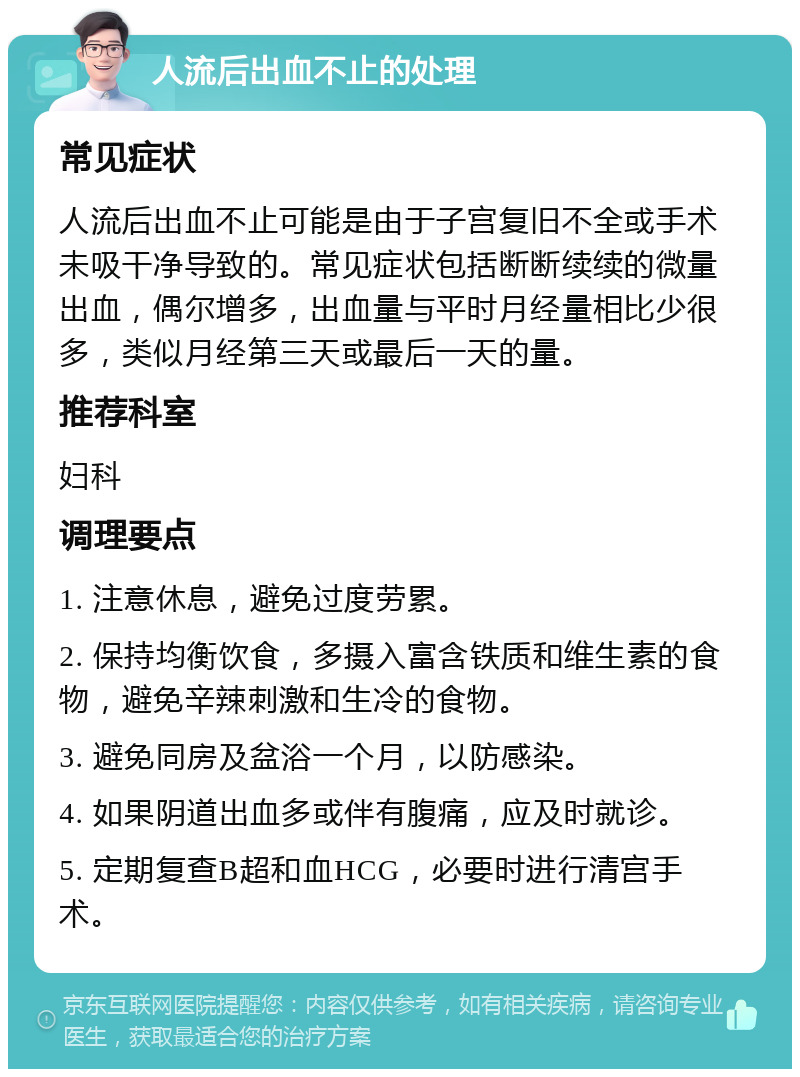 人流后出血不止的处理 常见症状 人流后出血不止可能是由于子宫复旧不全或手术未吸干净导致的。常见症状包括断断续续的微量出血，偶尔增多，出血量与平时月经量相比少很多，类似月经第三天或最后一天的量。 推荐科室 妇科 调理要点 1. 注意休息，避免过度劳累。 2. 保持均衡饮食，多摄入富含铁质和维生素的食物，避免辛辣刺激和生冷的食物。 3. 避免同房及盆浴一个月，以防感染。 4. 如果阴道出血多或伴有腹痛，应及时就诊。 5. 定期复查B超和血HCG，必要时进行清宫手术。