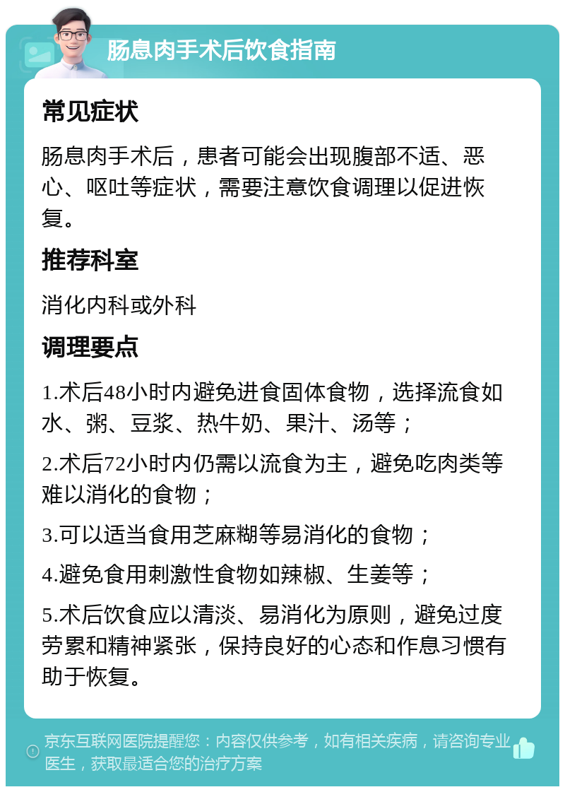 肠息肉手术后饮食指南 常见症状 肠息肉手术后，患者可能会出现腹部不适、恶心、呕吐等症状，需要注意饮食调理以促进恢复。 推荐科室 消化内科或外科 调理要点 1.术后48小时内避免进食固体食物，选择流食如水、粥、豆浆、热牛奶、果汁、汤等； 2.术后72小时内仍需以流食为主，避免吃肉类等难以消化的食物； 3.可以适当食用芝麻糊等易消化的食物； 4.避免食用刺激性食物如辣椒、生姜等； 5.术后饮食应以清淡、易消化为原则，避免过度劳累和精神紧张，保持良好的心态和作息习惯有助于恢复。