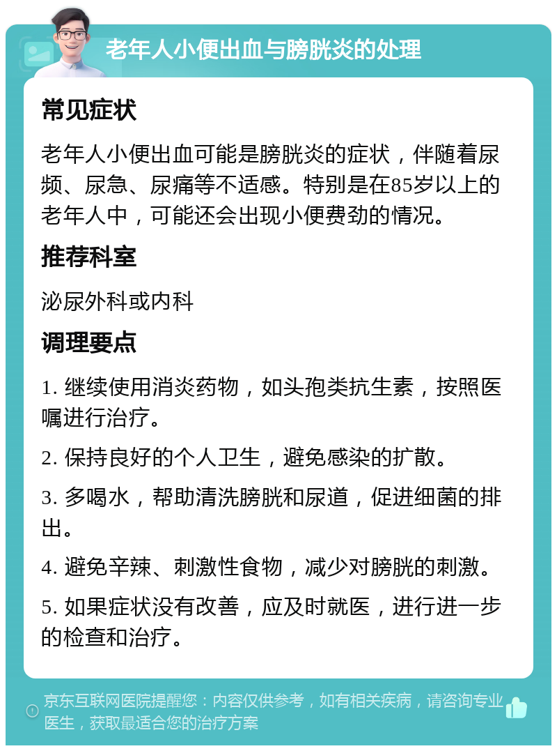 老年人小便出血与膀胱炎的处理 常见症状 老年人小便出血可能是膀胱炎的症状，伴随着尿频、尿急、尿痛等不适感。特别是在85岁以上的老年人中，可能还会出现小便费劲的情况。 推荐科室 泌尿外科或内科 调理要点 1. 继续使用消炎药物，如头孢类抗生素，按照医嘱进行治疗。 2. 保持良好的个人卫生，避免感染的扩散。 3. 多喝水，帮助清洗膀胱和尿道，促进细菌的排出。 4. 避免辛辣、刺激性食物，减少对膀胱的刺激。 5. 如果症状没有改善，应及时就医，进行进一步的检查和治疗。