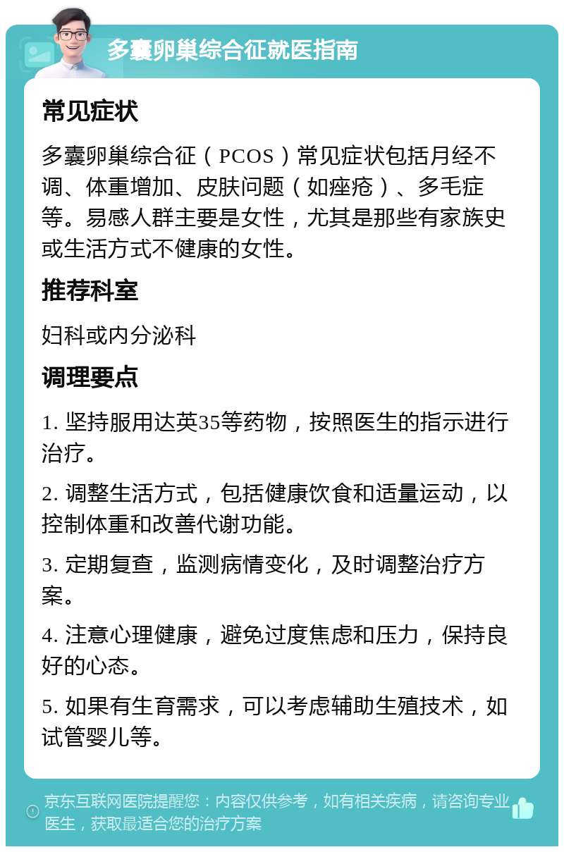 多囊卵巢综合征就医指南 常见症状 多囊卵巢综合征（PCOS）常见症状包括月经不调、体重增加、皮肤问题（如痤疮）、多毛症等。易感人群主要是女性，尤其是那些有家族史或生活方式不健康的女性。 推荐科室 妇科或内分泌科 调理要点 1. 坚持服用达英35等药物，按照医生的指示进行治疗。 2. 调整生活方式，包括健康饮食和适量运动，以控制体重和改善代谢功能。 3. 定期复查，监测病情变化，及时调整治疗方案。 4. 注意心理健康，避免过度焦虑和压力，保持良好的心态。 5. 如果有生育需求，可以考虑辅助生殖技术，如试管婴儿等。