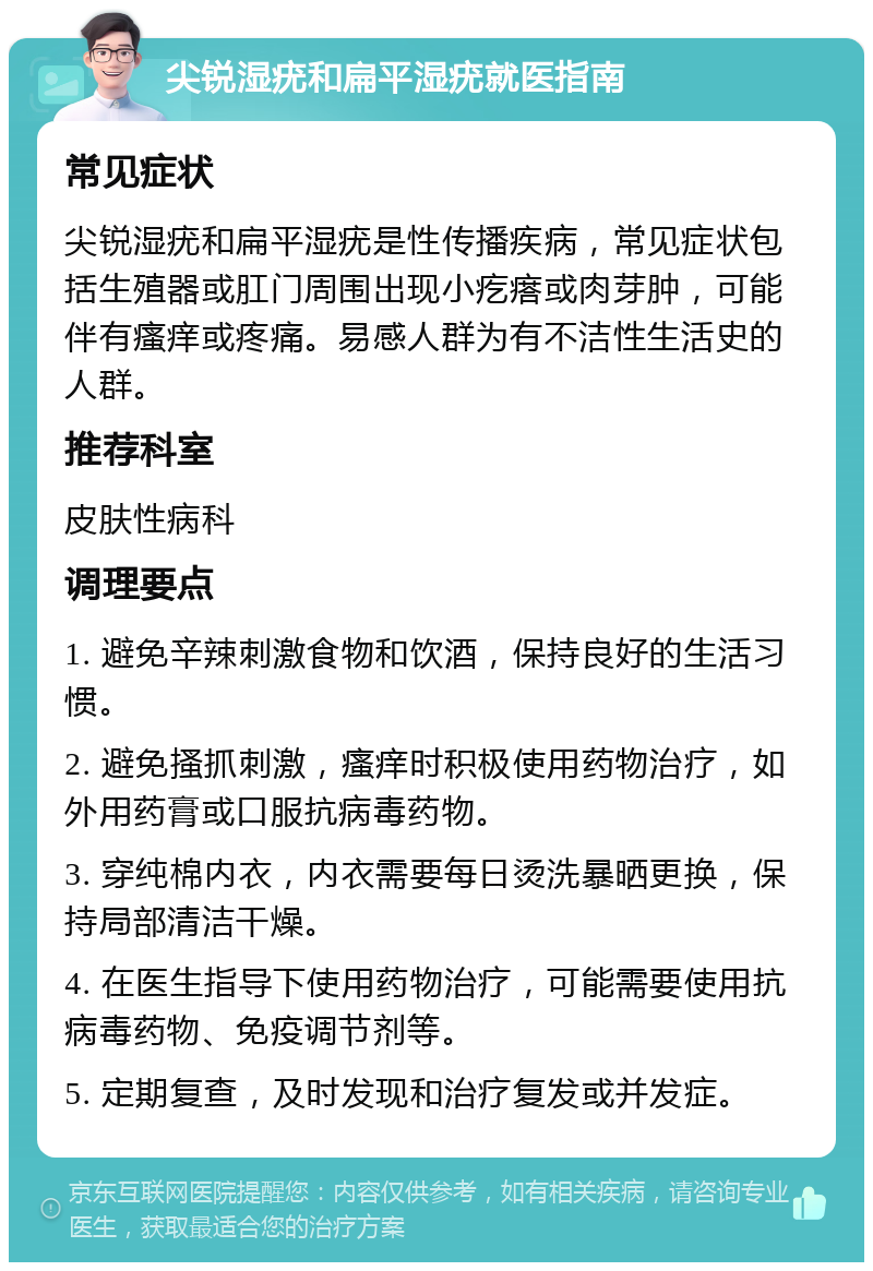 尖锐湿疣和扁平湿疣就医指南 常见症状 尖锐湿疣和扁平湿疣是性传播疾病，常见症状包括生殖器或肛门周围出现小疙瘩或肉芽肿，可能伴有瘙痒或疼痛。易感人群为有不洁性生活史的人群。 推荐科室 皮肤性病科 调理要点 1. 避免辛辣刺激食物和饮酒，保持良好的生活习惯。 2. 避免搔抓刺激，瘙痒时积极使用药物治疗，如外用药膏或口服抗病毒药物。 3. 穿纯棉内衣，内衣需要每日烫洗暴晒更换，保持局部清洁干燥。 4. 在医生指导下使用药物治疗，可能需要使用抗病毒药物、免疫调节剂等。 5. 定期复查，及时发现和治疗复发或并发症。