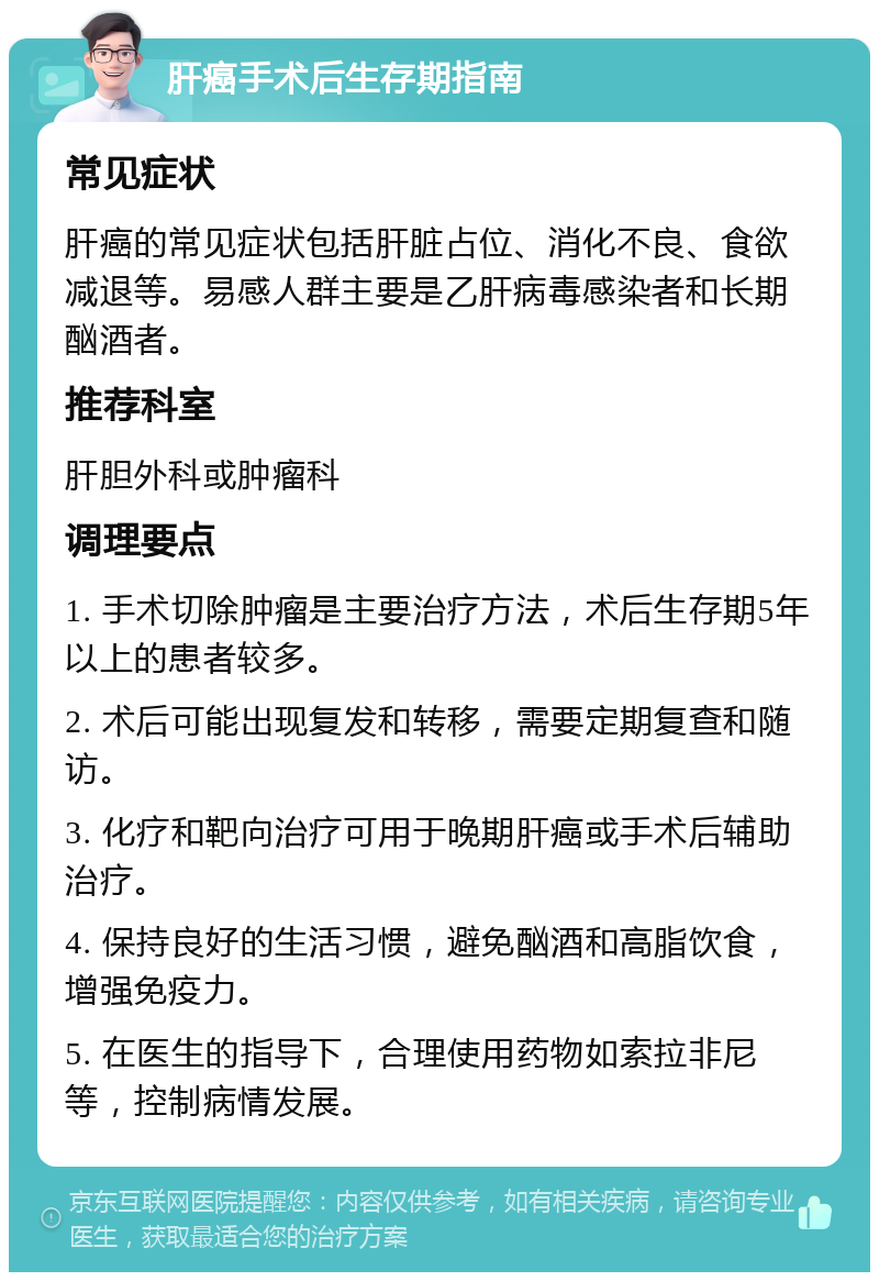 肝癌手术后生存期指南 常见症状 肝癌的常见症状包括肝脏占位、消化不良、食欲减退等。易感人群主要是乙肝病毒感染者和长期酗酒者。 推荐科室 肝胆外科或肿瘤科 调理要点 1. 手术切除肿瘤是主要治疗方法，术后生存期5年以上的患者较多。 2. 术后可能出现复发和转移，需要定期复查和随访。 3. 化疗和靶向治疗可用于晚期肝癌或手术后辅助治疗。 4. 保持良好的生活习惯，避免酗酒和高脂饮食，增强免疫力。 5. 在医生的指导下，合理使用药物如索拉非尼等，控制病情发展。